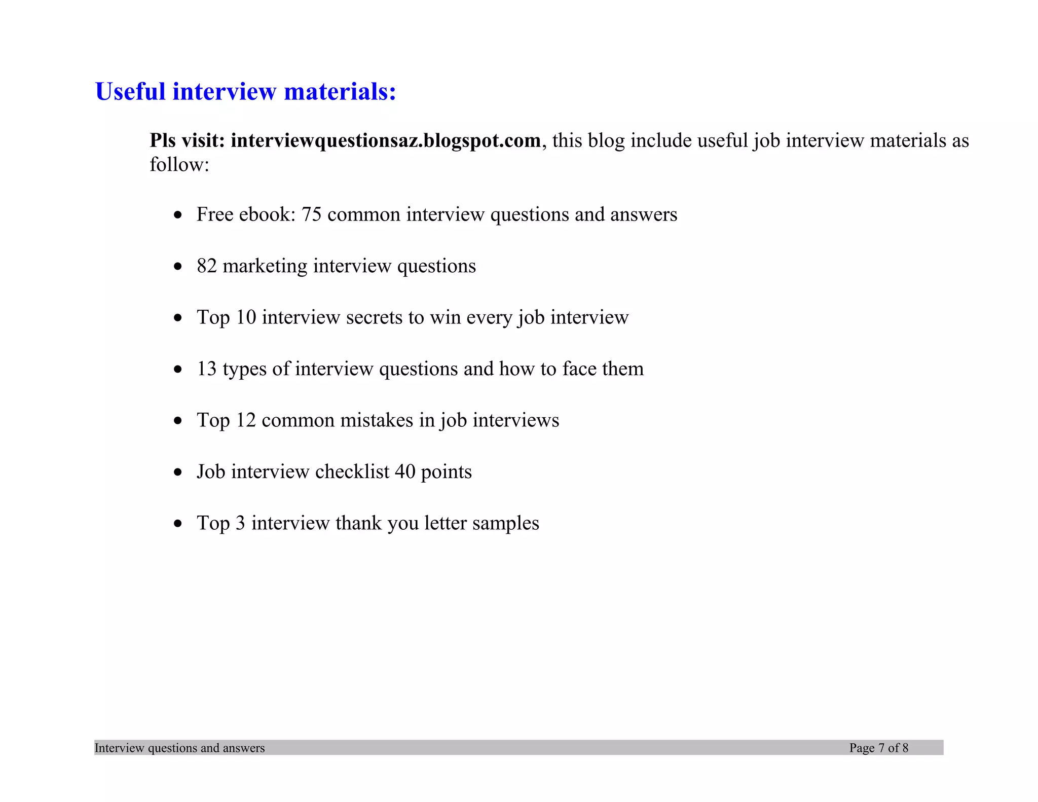 Useful interview materials:
Pls visit: interviewquestionsaz.blogspot.com, this blog include useful job interview materials as
follow:
• Free ebook: 75 common interview questions and answers
• 82 marketing interview questions
• Top 10 interview secrets to win every job interview
• 13 types of interview questions and how to face them
• Top 12 common mistakes in job interviews
• Job interview checklist 40 points
• Top 3 interview thank you letter samples

Interview questions and answers

Page 7 of 8

 