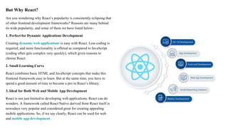 But Why React?
Are you wondering why React’s popularity is consistently eclipsing that
of other frontend development frameworks? Reasons are many behind
its wide popularity, and some of them we have listed below-
1. Perfect for Dynamic Applications Development
Creating dynamic web applications is easy with React. Less coding is
required, and more functionality is offered as compared to JavaScript
(coding often gets complex very quickly), which gives reasons to
choose React.
2. Small Learning Curve
React combines basic HTML and JavaScript concepts that make this
frontend framework easy to learn. But at the same time, you have to
spend a good amount of time to become a pro in React’s library.
3. Ideal for Both Web and Mobile App Development
React is not just limited to developing web applications. React can do
wonders. A framework called React Native derived from React itself is
nowadays very popular and considered great for creating appealing
mobile applications. So, if we say clearly, React can be used for web
and mobile app development.
 