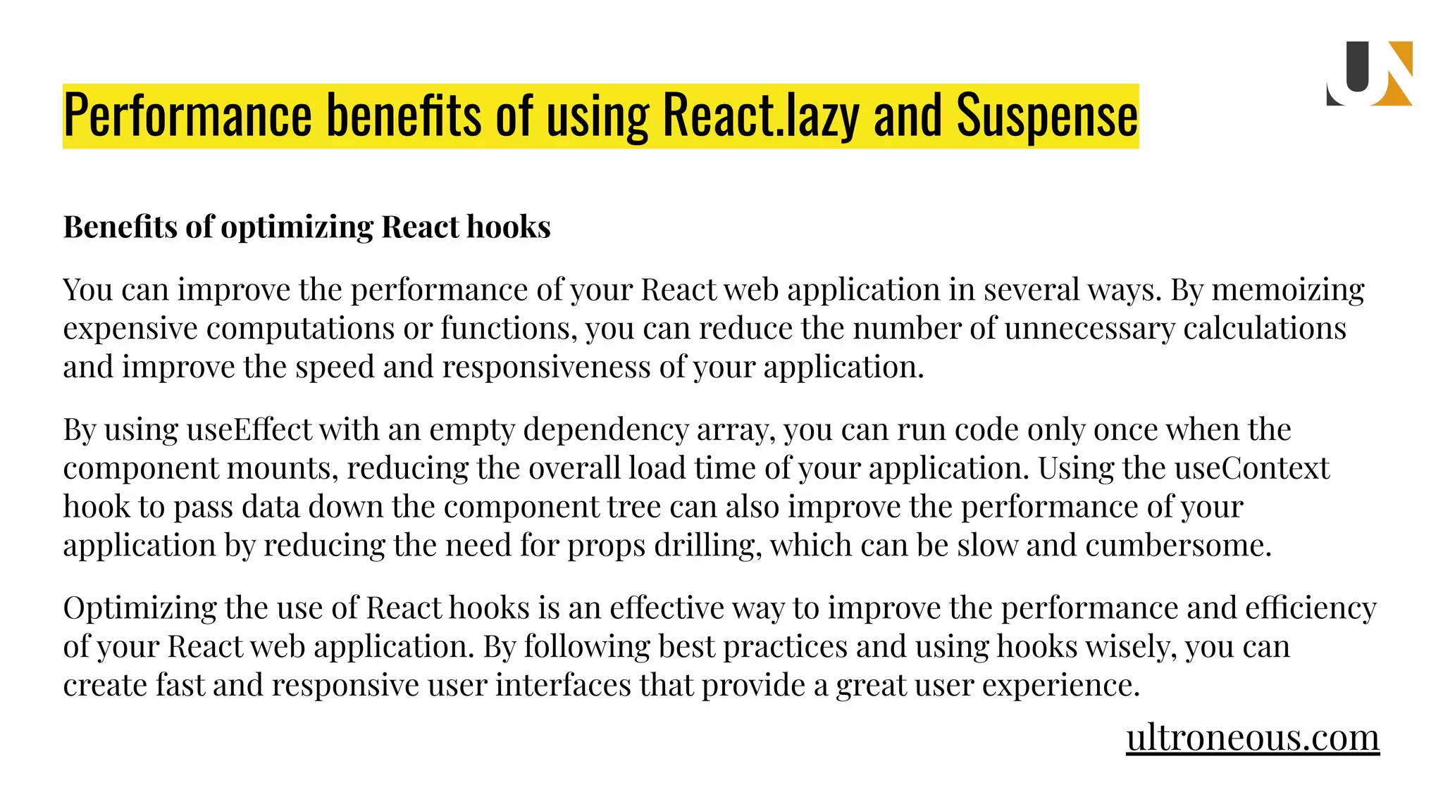 Performance beneﬁts of using React.lazy and Suspense Beneﬁts of optimizing React hooks You can improve the performance of your React web application in several ways. By memoizing expensive computations or functions, you can reduce the number of unnecessary calculations and improve the speed and responsiveness of your application. By using useEffect with an empty dependency array, you can run code only once when the component mounts, reducing the overall load time of your application. Using the useContext hook to pass data down the component tree can also improve the performance of your application by reducing the need for props drilling, which can be slow and cumbersome. Optimizing the use of React hooks is an effective way to improve the performance and efficiency of your React web application. By following best practices and using hooks wisely, you can create fast and responsive user interfaces that provide a great user experience. ultroneous.com 