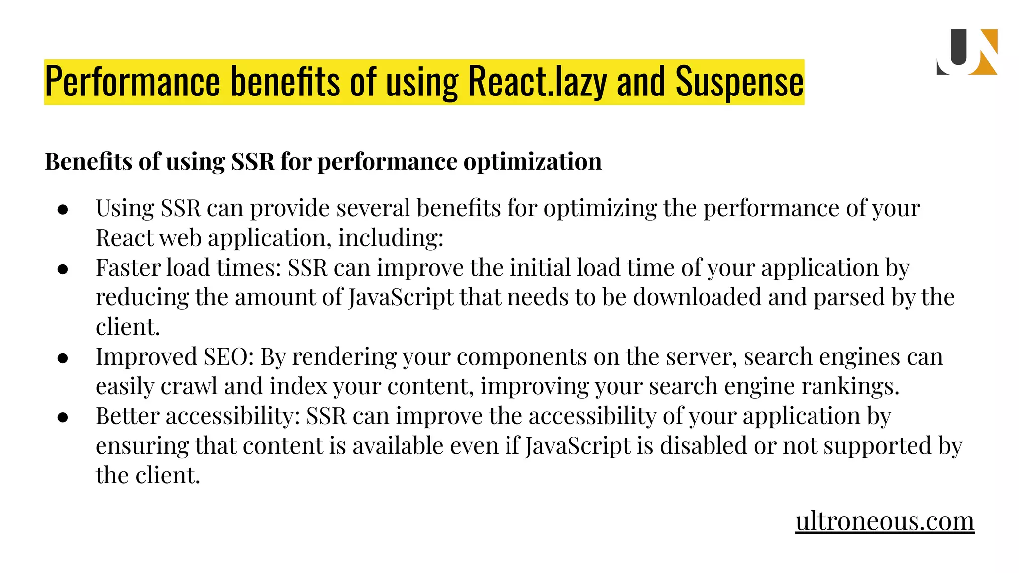 Performance beneﬁts of using React.lazy and Suspense Beneﬁts of using SSR for performance optimization ● Using SSR can provide several beneﬁts for optimizing the performance of your React web application, including: ● Faster load times: SSR can improve the initial load time of your application by reducing the amount of JavaScript that needs to be downloaded and parsed by the client. ● Improved SEO: By rendering your components on the server, search engines can easily crawl and index your content, improving your search engine rankings. ● Better accessibility: SSR can improve the accessibility of your application by ensuring that content is available even if JavaScript is disabled or not supported by the client. ultroneous.com 