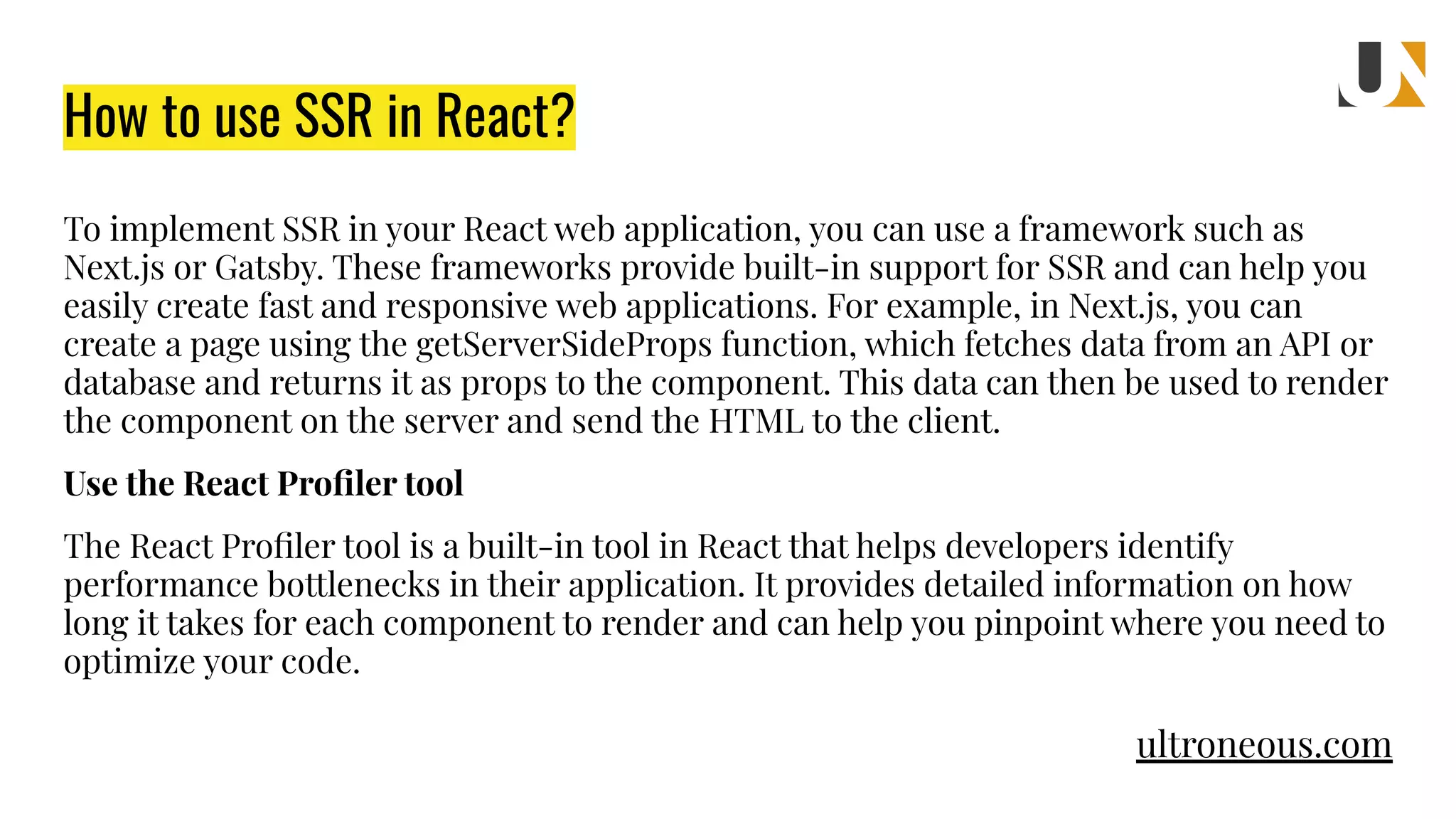 How to use SSR in React? To implement SSR in your React web application, you can use a framework such as Next.js or Gatsby. These frameworks provide built-in support for SSR and can help you easily create fast and responsive web applications. For example, in Next.js, you can create a page using the getServerSideProps function, which fetches data from an API or database and returns it as props to the component. This data can then be used to render the component on the server and send the HTML to the client. Use the React Proﬁler tool The React Proﬁler tool is a built-in tool in React that helps developers identify performance bottlenecks in their application. It provides detailed information on how long it takes for each component to render and can help you pinpoint where you need to optimize your code. ultroneous.com 