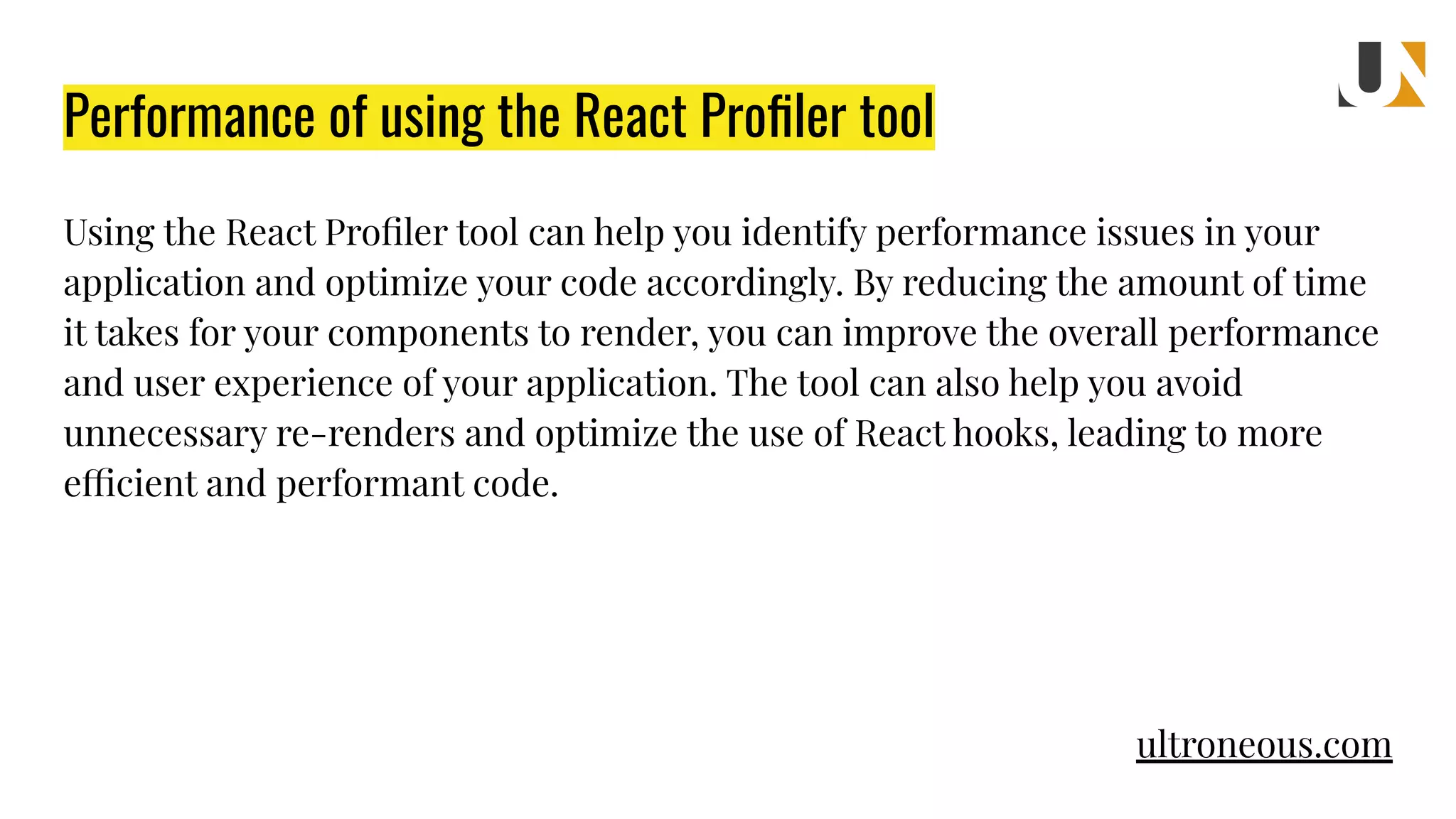 Performance of using the React Proﬁler tool Using the React Proﬁler tool can help you identify performance issues in your application and optimize your code accordingly. By reducing the amount of time it takes for your components to render, you can improve the overall performance and user experience of your application. The tool can also help you avoid unnecessary re-renders and optimize the use of React hooks, leading to more efficient and performant code. ultroneous.com 