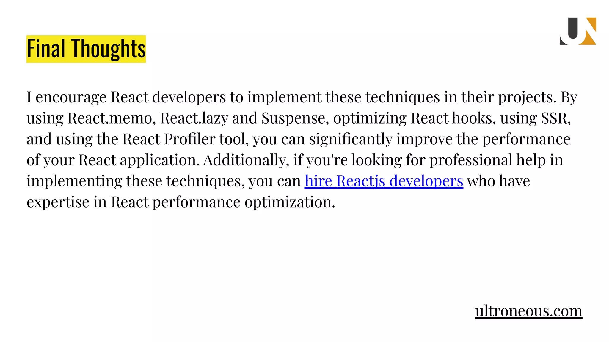 Final Thoughts I encourage React developers to implement these techniques in their projects. By using React.memo, React.lazy and Suspense, optimizing React hooks, using SSR, and using the React Proﬁler tool, you can signiﬁcantly improve the performance of your React application. Additionally, if you're looking for professional help in implementing these techniques, you can hire Reactjs developers who have expertise in React performance optimization. ultroneous.com 