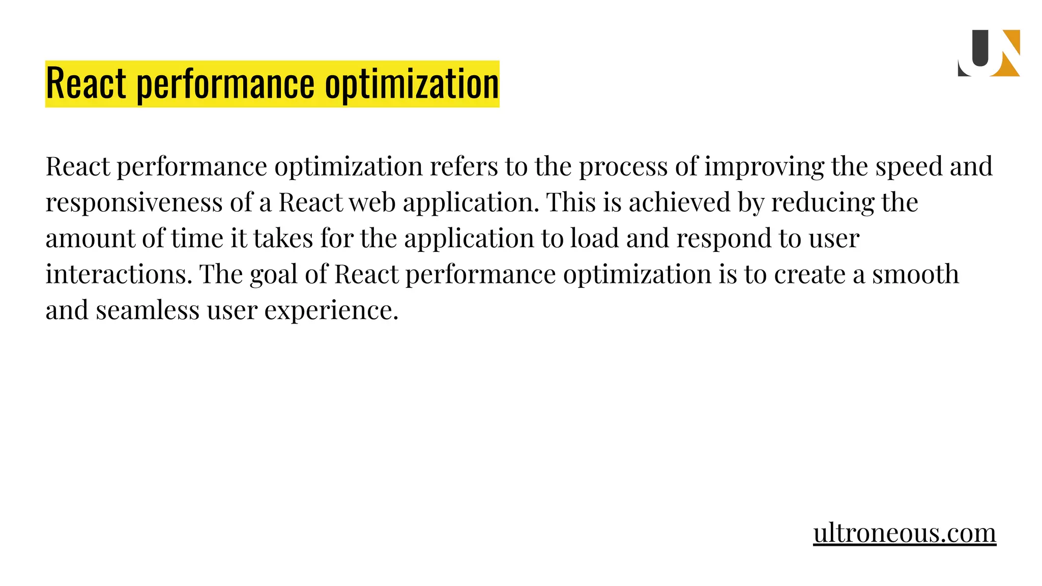 React performance optimization React performance optimization refers to the process of improving the speed and responsiveness of a React web application. This is achieved by reducing the amount of time it takes for the application to load and respond to user interactions. The goal of React performance optimization is to create a smooth and seamless user experience. ultroneous.com 