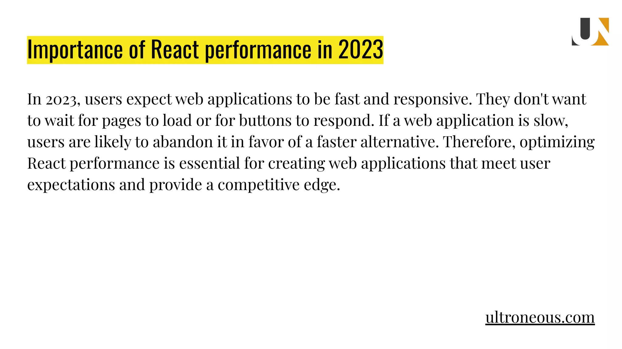 Importance of React performance in 2023 In 2023, users expect web applications to be fast and responsive. They don't want to wait for pages to load or for buttons to respond. If a web application is slow, users are likely to abandon it in favor of a faster alternative. Therefore, optimizing React performance is essential for creating web applications that meet user expectations and provide a competitive edge. ultroneous.com 