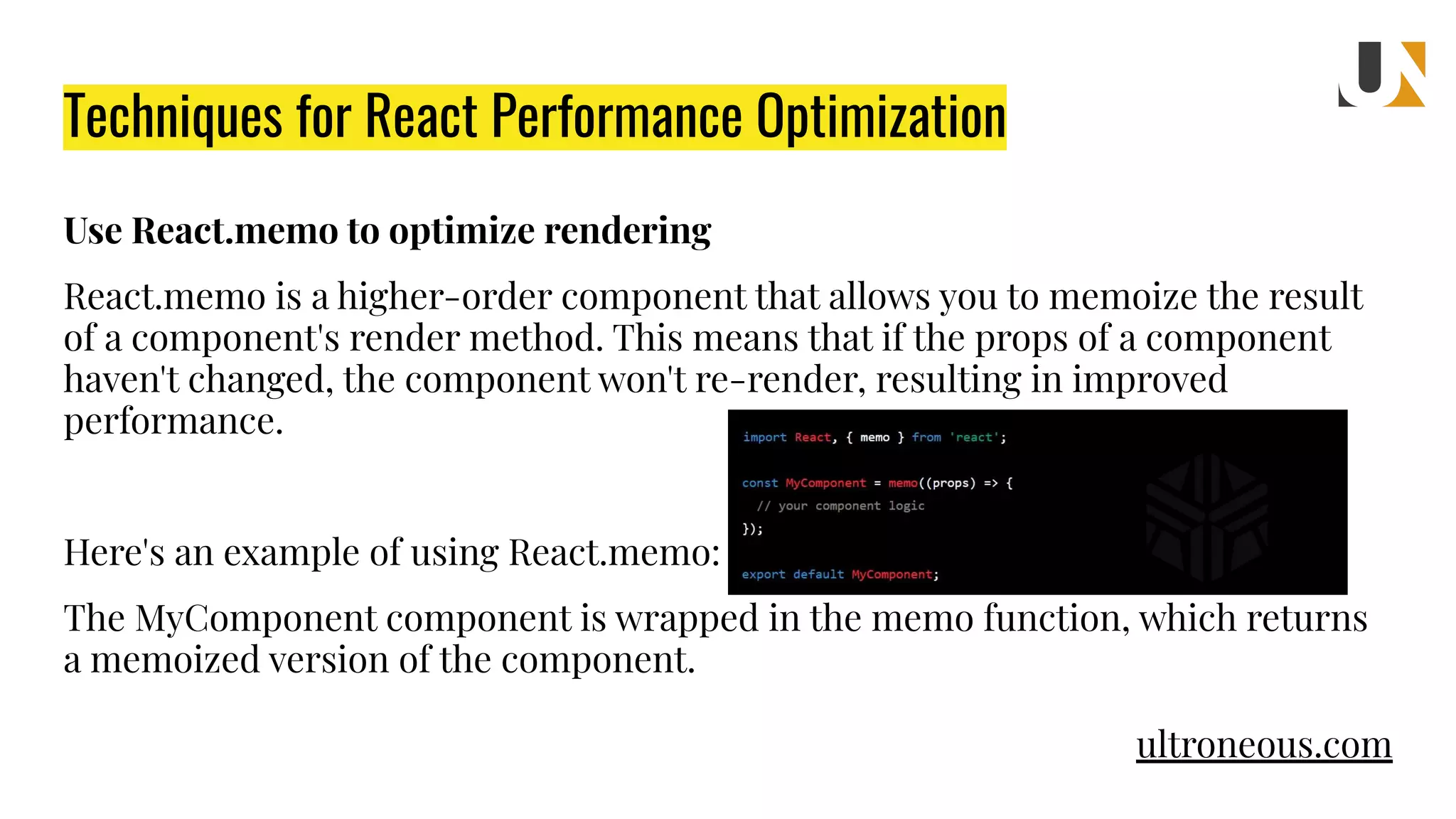 Techniques for React Performance Optimization Use React.memo to optimize rendering React.memo is a higher-order component that allows you to memoize the result of a component's render method. This means that if the props of a component haven't changed, the component won't re-render, resulting in improved performance. Here's an example of using React.memo: The MyComponent component is wrapped in the memo function, which returns a memoized version of the component. ultroneous.com 