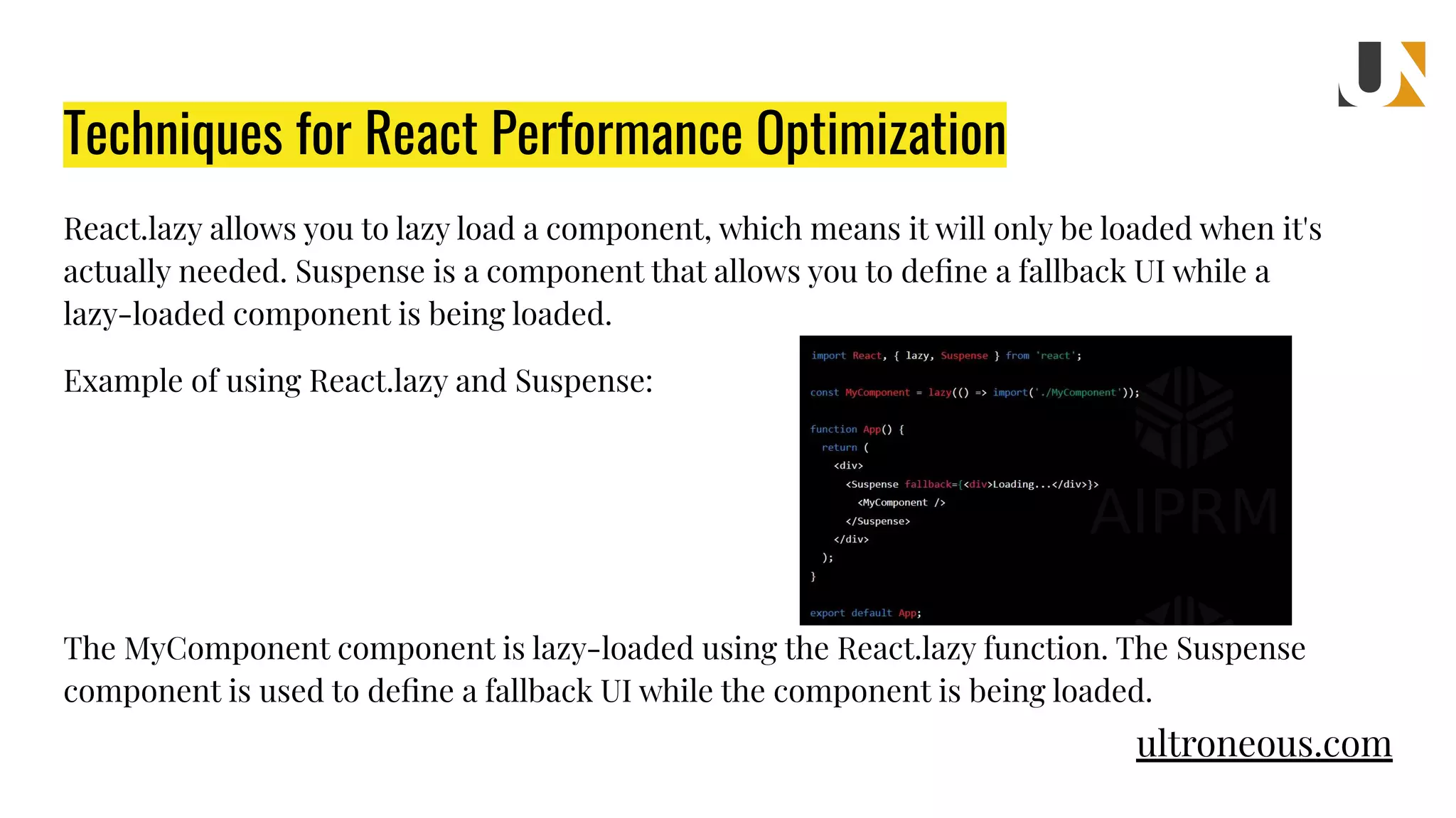 React.lazy allows you to lazy load a component, which means it will only be loaded when it's actually needed. Suspense is a component that allows you to deﬁne a fallback UI while a lazy-loaded component is being loaded. Example of using React.lazy and Suspense: The MyComponent component is lazy-loaded using the React.lazy function. The Suspense component is used to deﬁne a fallback UI while the component is being loaded. Techniques for React Performance Optimization ultroneous.com 