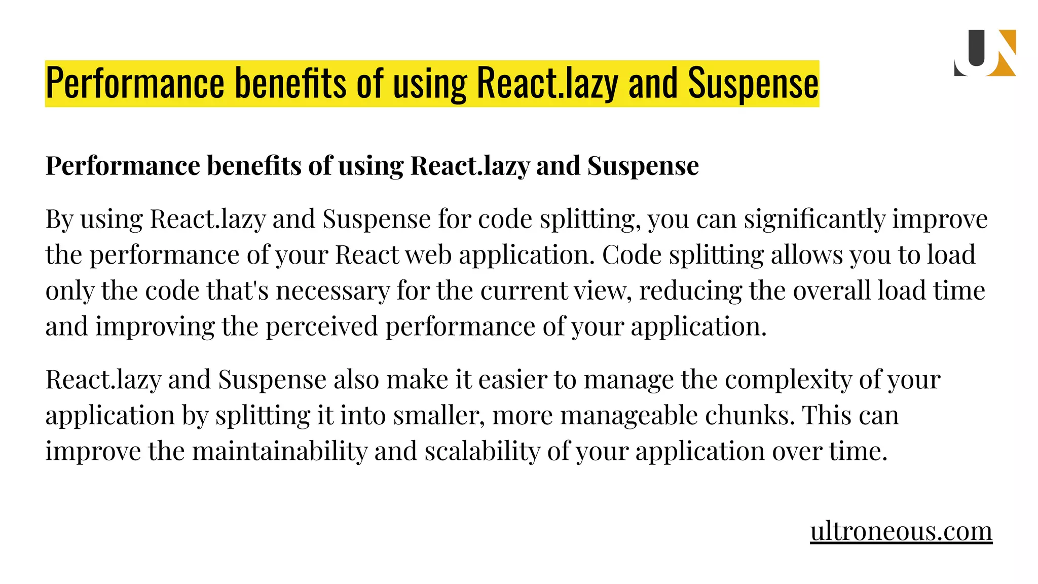 Performance beneﬁts of using React.lazy and Suspense By using React.lazy and Suspense for code splitting, you can signiﬁcantly improve the performance of your React web application. Code splitting allows you to load only the code that's necessary for the current view, reducing the overall load time and improving the perceived performance of your application. React.lazy and Suspense also make it easier to manage the complexity of your application by splitting it into smaller, more manageable chunks. This can improve the maintainability and scalability of your application over time. Performance beneﬁts of using React.lazy and Suspense ultroneous.com 