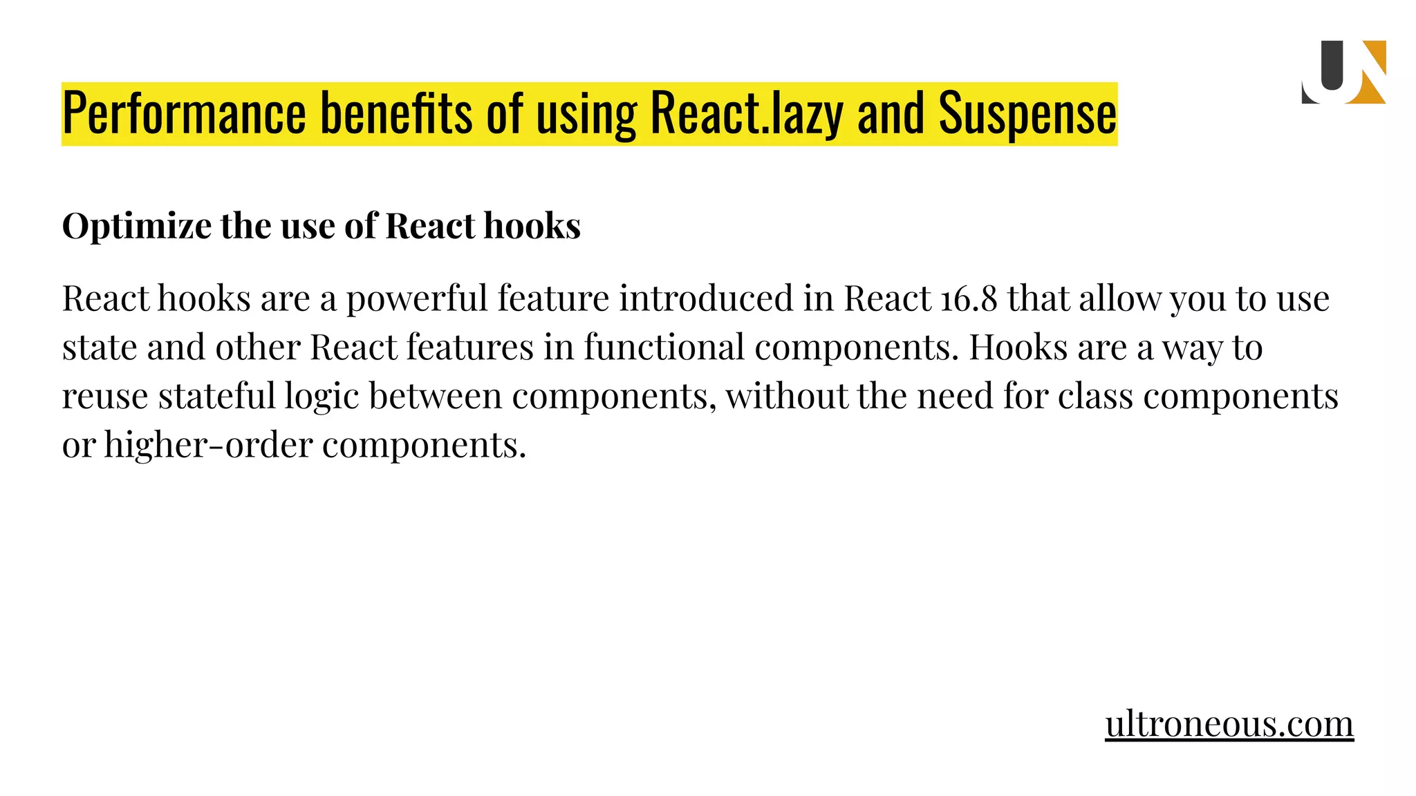 Performance beneﬁts of using React.lazy and Suspense Optimize the use of React hooks React hooks are a powerful feature introduced in React 16.8 that allow you to use state and other React features in functional components. Hooks are a way to reuse stateful logic between components, without the need for class components or higher-order components. ultroneous.com 