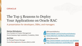 The Top 5 Reasons to Deploy
Your Applications on Oracle RAC
A presentation for developers, DBAs, and managers
Markus Michalewicz
Vice President of Product Management
Oracle Database High Availability | Scalability | MAA
@KnownAsMarkus
www.linkedin.com/in/markusmichalewicz
www.slideshare.net/MarkusMichalewicz
Anil Nair
Sr. Principal Product Manager
Oracle Real Application Clusters (RAC) & ASM
@RACMasterPM
http://www.linkedin.com/in/anil-nair-01960b6
http://www.slideshare.net/AnilNair27/
 