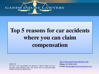 Top 5 reasons for car accidents
where you can claim
compensation

Disclaimer:
The tips in this presentation are general in nature. Please use your
discretion while following them. The author does not guarantee legal
validity of the tips contained herein.

http://www.ganiminjurylawyers.com
Phone: (203)445-6542
E-mail: george@ganiminjurylawyers.com

 