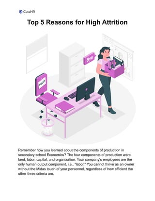 Top 5 Reasons for High Attrition
Remember how you learned about the components of production in
secondary school Economics? The four components of production were
land, labor, capital, and organization. Your company's employees are the
only human output component, i.e., "labor." You cannot thrive as an owner
without the Midas touch of your personnel, regardless of how efficient the
other three criteria are.
 