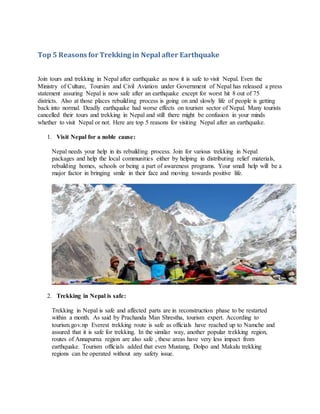 Top 5 Reasons for Trekking in Nepal after Earthquake
Join tours and trekking in Nepal after earthquake as now it is safe to visit Nepal. Even the
Ministry of Culture, Toursim and Civil Aviation under Government of Nepal has released a press
statement assuring Nepal is now safe after an earthquake except for worst hit 8 out of 75
districts. Also at those places rebuilding process is going on and slowly life of people is getting
back into normal. Deadly earthquake had worse effects on tourism sector of Nepal. Many tourists
cancelled their tours and trekking in Nepal and still there might be confusion in your minds
whether to visit Nepal or not. Here are top 5 reasons for visiting Nepal after an earthquake.
1. Visit Nepal for a noble cause:
Nepal needs your help in its rebuilding process. Join for various trekking in Nepal
packages and help the local communities either by helping in distributing relief materials,
rebuilding homes, schools or being a part of awareness programs. Your small help will be a
major factor in bringing smile in their face and moving towards positive life.
2. Trekking in Nepal is safe:
Trekking in Nepal is safe and affected parts are in reconstruction phase to be restarted
within a month. As said by Prachanda Man Shrestha, tourism expert. According to
tourism.gov.np Everest trekking route is safe as officials have reached up to Namche and
assured that it is safe for trekking. In the similar way, another popular trekking region,
routes of Annapurna region are also safe , these areas have very less impact from
earthquake. Tourism officials added that even Mustang, Dolpo and Makalu trekking
regions can be operated without any safety issue.
 