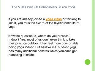 TOP 5 REASONS OF PERFORMING BEACH YOGA
If you are already joined a yoga class or thinking to
join it, you must be aware of the myriad benefits of
yoga.
Now the question is, where do you practice?
Indoor? Yes, most of us don’t even think to take
their practice outdoor. They feel more comfortable
doing yoga indoor. But believe me, outdoor yoga
has many additional benefits which you can’t get
practicing it inside.
 