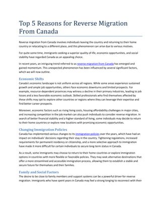 Top 5 Reasons for Reverse Migration
From Canada
Reverse migration from Canada involves individuals leaving the country and returning to their home
country or relocating to a different place, and this phenomenon can arise due to various motives.
For quite some time, immigrants seeking a superior quality of life, economic opportunities, and social
stability have regarded Canada as an appealing choice.
In recent years, an intriguing trend referred to as reverse migration from Canada has emerged and
gained momentum. This unexpected phenomenon has been influenced by several significant factors,
which we will now outline.
Economic Shifts
Canada's economic landscape is not uniform across all regions. While some areas experience sustained
growth and ample job opportunities, others face economic downturns and limited prospects. For
example, resource-dependent provinces may witness a decline in their primary industries, leading to job
losses and a less favorable economic outlook. Skilled professionals who find themselves affected by
these shifts may opt to explore other countries or regions where they can leverage their expertise and
find better career prospects.
Moreover, economic factors such as rising living costs, housing affordability challenges in major cities,
and increasing competition in the job market can also push individuals to consider reverse migration. In
search of better financial stability and a higher standard of living, some individuals may decide to return
to their home countries or explore new locations with promising economic opportunities.
Changing Immigration Policies
Canada has implemented various changes to its immigration policies over the years, which have had an
impact on individuals' decisions regarding their stay in the country. Tightening regulations, increased
requirements for permanent residency or citizenship, and a more selective approach to immigration
have made it more difficult for certain individuals to secure long-term status in Canada.
As a result, some immigrants may choose to return to their home countries or explore immigration
options in countries with more flexible or favorable policies. They may seek alternative destinations that
offer a more streamlined and accessible immigration process, allowing them to establish a stable and
secure future for themselves and their families.
Family and Social Factors
The desire to be close to family members and support systems can be a powerful driver for reverse
migration. Immigrants who have spent years in Canada may feel a strong longing to reconnect with their
 