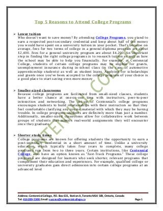 Address: Centennial College, P.O. Box 631, Station A, Toronto M1K 5E9, Ontario, Canada
Tel: 416-289-5300, Email: success@centennialcollege.ca Page 1
Top 5 Reasons to Attend College Programs
 Lower tuition
Who doesn't want to save money? By attending College Programs, you stand to
earn a respected post-secondary credential and keep about half of the money
you would have spent on a university tuition in your pocket. That's because on
average, fees for two terms of college in a general diploma program are about
$2,400. Fees for a general university program are about $4,200. An important
step in finding the right college programs is to research tuition as well as how
the school may be able to help you financially. For example, at Centennial
College, students of certain college programs may be eligible for grants,
unemployment insurance during in-school class (in the case of automotive
apprenticeship students) as well as student loans. Applying for scholarships
and grants once you've been accepted to the college program of your choice is
a good place to start saving even more money
 Smaller-sized classrooms
Because college programs are facilitated from small-sized classes, students
have a better chance at one-on-one time with instructors, peer-to-peer
interaction and networking. The set-up of Centennial's college programs
encourages students to build relationships with their instructors so that they
feel comfortable clarifying any course material with which they may be having
trouble. In college programs, students are definitely more than just a number.
Additionally, smaller-sized classrooms allow for collaborative work between
groups of students that mimics real-world assignments they will encounter
once they graduate.
 Shorter study times
College programs are known for offering students the opportunity to earn a
post-secondary credential in a short amount of time. Unlike a university
education, which typically takes four years to complete, many college
programs run from two to three years. Certain institutions, like Centennial
College, also have an option known as "Fast-Track Programs." These college
programs are designed for learners who seek shorter, relevant programs that
complement their education and experiences. For example, qualified college or
university graduates gain direct admission into certain college programs at an
advanced level
 