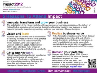 5 Reasons To Attend Impact
 Innovate, transform and grow your business
 The globalization of the interconnected world requires dynamic business processes and the delivery of
 highly effective application infrastructures. Explore how to quickly transform your business to meet
 customer demands, outperform competition, and grow your business – Change the game!

 Listen and learn                                      Realize business value
 Nowhere else will you find such a concentration        At the Forbes Business Leadership Forum discover
 of visionary business and tech leaders gathered        a unique route to innovation and cost-effective
 in one place. Pioneers and innovators like             results. Complexity and change are certainties in
 Walter Isaacson, Jane McGonigal, Katie                 today's marketplace but can be successfully
 Linendoll and Grady Booch, not to mention              navigated with the combination of breakthrough
 9,000+ other attendees, make Impact an                 business strategy and revolutionary IT technology.
 unmatched learning and networking opportunity.

 Get a smarter start                                   Unleash your potential
 At the Product Technology Center, experts who         Sharpen your mobile, cloud, BPM, SOA and
 speak your language will answer your                  WebSphere skills in 500+ sessions. Set the
 WebSphere, infrastructure, mobile computing           Unconference agenda and earn
 and other solution questions. Test-drive the          certifications on the spot. With 130+
 latest IBM technologies and meet the                  exhibitors at the Solution Center you’ll find
 development teams behind them.                        the tools to help you address your most
                                                       critical IT challenges. Register now!

  Innovate. Transform. Grow. ibm.com/impact #ibmimpact
 