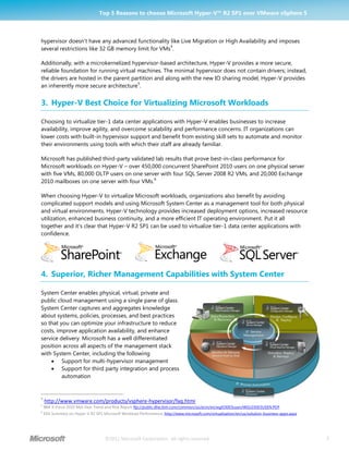 Top 5 Reasons to choose Microsoft Hyper-V™ R2 SP1 over VMware vSphere 5



hypervisor doesn’t have any advanced functionality like Live Migration or High Availability and imposes
                                                    4
several restrictions like 32 GB memory limit for VMs .

Additionally, with a microkernelized hypervisor-based architecture, Hyper-V provides a more secure,
reliable foundation for running virtual machines. The minimal hypervisor does not contain drivers; instead,
the drivers are hosted in the parent partition and along with the new IO sharing model, Hyper-V provides
                                        5
an inherently more secure architecture .


3. Hyper-V Best Choice for Virtualizing Microsoft Workloads

Choosing to virtualize tier-1 data center applications with Hyper-V enables businesses to increase
availability, improve agility, and overcome scalability and performance concerns. IT organizations can
lower costs with built-in hypervisor support and benefit from existing skill sets to automate and monitor
their environments using tools with which their staff are already familiar.

Microsoft has published third-party validated lab results that prove best-in-class performance for
Microsoft workloads on Hyper-V – over 450,000 concurrent SharePoint 2010 users on one physical server
with five VMs, 80,000 OLTP users on one server with four SQL Server 2008 R2 VMs, and 20,000 Exchange
                                             6
2010 mailboxes on one server with four VMs.

When choosing Hyper-V to virtualize Microsoft workloads, organizations also benefit by avoiding
complicated support models and using Microsoft System Center as a management tool for both physical
and virtual environments. Hyper-V technology provides increased deployment options, increased resource
utilization, enhanced business continuity, and a more efficient IT operating environment. Put it all
together and it’s clear that Hyper-V R2 SP1 can be used to virtualize tier-1 data center applications with
confidence.




4. Superior, Richer Management Capabilities with System Center

System Center enables physical, virtual, private and
public cloud management using a single pane of glass.
System Center captures and aggregates knowledge
about systems, policies, processes, and best practices
so that you can optimize your infrastructure to reduce
costs, improve application availability, and enhance
service delivery. Microsoft has a well differentiated
position across all aspects of the management stack
with System Center, including the following
     Support for multi-hypervisor management
     Support for third party integration and process
         automation


4
    http://www.vmware.com/products/vsphere-hypervisor/faq.html
5
    IBM X-Force 2010 Mid-Year Trend and Risk Report ftp://public.dhe.ibm.com/common/ssi/ecm/en/wgl03003usen/WGL03003USEN.PDF
6
    ESG Summary on Hyper-V R2 SP1 Microsoft Workload Performance, http://www.microsoft.com/virtualization/en/us/solution-business-apps.aspx




                                    ©2011 Microsoft Corporation. All rights reserved.                                                         3
 