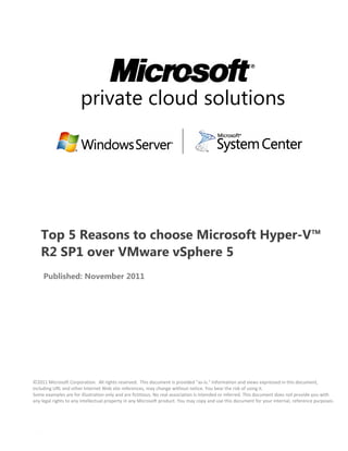 private cloud solutions




   Top 5 Reasons to choose Microsoft Hyper-V™
   R2 SP1 over VMware vSphere 5
     Published: November 2011




©2011 Microsoft Corporation. All rights reserved. This document is provided "as-is." Information and views expressed in this document,
including URL and other Internet Web site references, may change without notice. You bear the risk of using it.
Some examples are for illustration only and are fictitious. No real association is intended or inferred. This document does not provide you with
any legal rights to any intellectual property in any Microsoft product. You may copy and use this document for your internal, reference purposes.
 