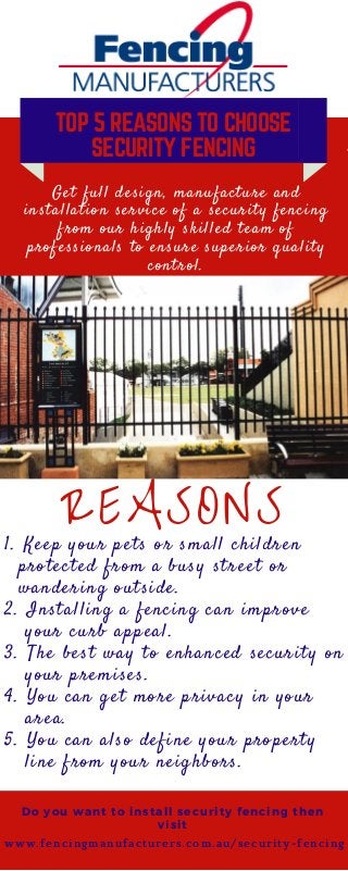 TOP 5 REASONS TO CHOOSE
SECURITY FENCING
Get full design, manufacture and
installation service of a security fencing
from our highly skilled team of
professionals to ensure superior quality
control.
REASONS
Do you want to install security fencing then
visit
1. Keep your pets or small children
protected from a busy street or
wandering outside.
2. Installing a fencing can improve
your curb appeal.
3. The best way to enhanced security on
your premises.
4. You can get more privacy in your
area.
5. You can also define your property
line from your neighbors.
w w w . f e n c i n g m a n u f a c t u r e r s . c o m . a u / s e c u r i t y - f e n c i n g
 