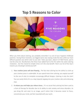 Top 5 Reasons to Color
When you think about coloring, you probably remember it as one of your happiest childhood
pastimes. During those moments, our biggest worry was staying inside the lines while our most
difficult question was which color to use next. Takes you back…doesn’t it? Well friend…you’re
not the only one. Recollections like these have added fuel to the fire within the adult coloring
revolution… but this rewind to simpler times isn’t the only benefit. Here’s our list of the top 5
reasons you should get started yourself!
1. Your creative juices will start flowing… The fact that coloring has the ability to crank up
your creative juices is undeniable. As you spend more time coloring, you expose yourself
to the use of color to complete increasingly difficult designs. Coloring is only the start!
You can easily think of it as a step towards tapping into your creative side and embracing
that.
2. It relaxes you and helps you relieve stress… It’s no secret that coloring has been used as
a form of therapy for decades due to its ability to calm anxiety and stress disorders. As
you bring life and color to an image, you’ll notice that it becomes easier to focus,
concentrate your mind, and feel rewarded with your work.
 
