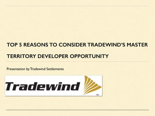 TOP 5 REASONS TO CONSIDER TRADEWIND’S MASTER
TERRITORY DEVELOPER OPPORTUNITY
Presentation by Tradewind Settlements
 