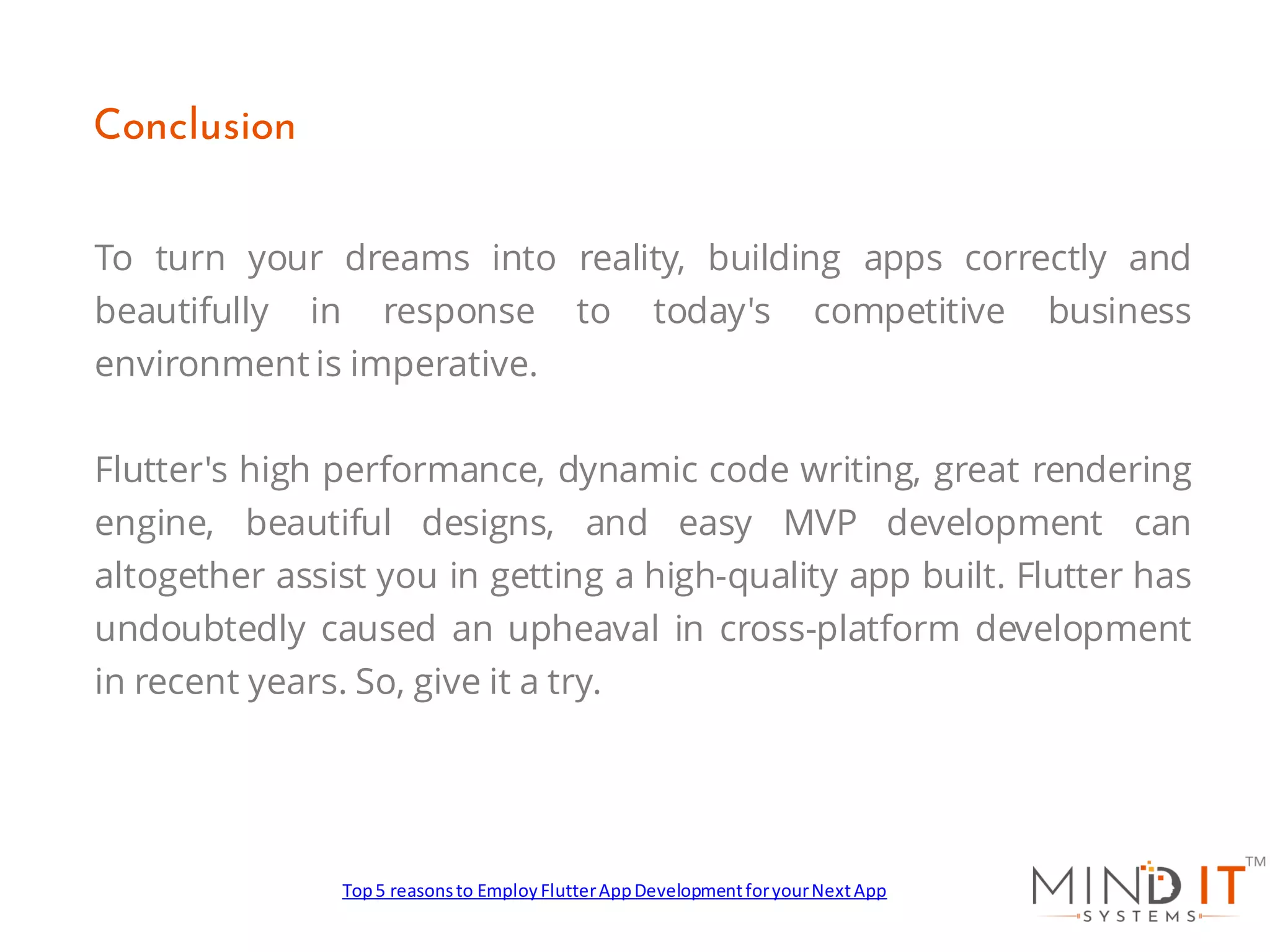 To turn your dreams into reality, building apps correctly and
beautifully in response to today's competitive business
environment is imperative.
Flutter's high performance, dynamic code writing, great rendering
engine, beautiful designs, and easy MVP development can
altogether assist you in getting a high-quality app built. Flutter has
undoubtedly caused an upheaval in cross-platform development
in recent years. So, give it a try.
Conclusion
Top5 reasonsto EmployFlutterAppDevelopmentforyourNextApp
 