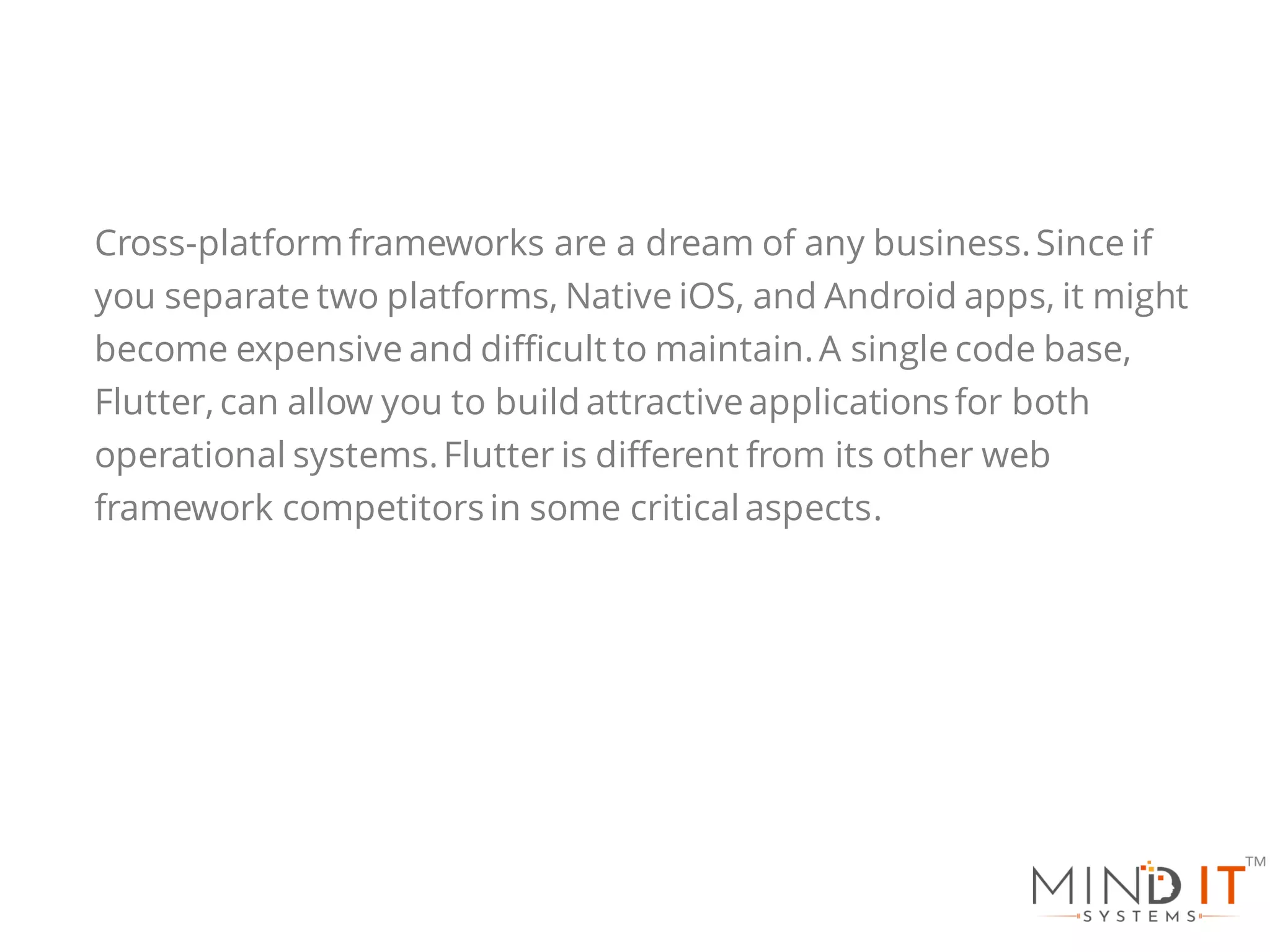 Cross-platformframeworks are a dream of any business.Since if
you separate two platforms, Native iOS, and Android apps, it might
become expensive and difficult to maintain.A single code base,
Flutter, can allow you to build attractiveapplications for both
operational systems.Flutter is different from its other web
framework competitorsin some critical aspects.
 