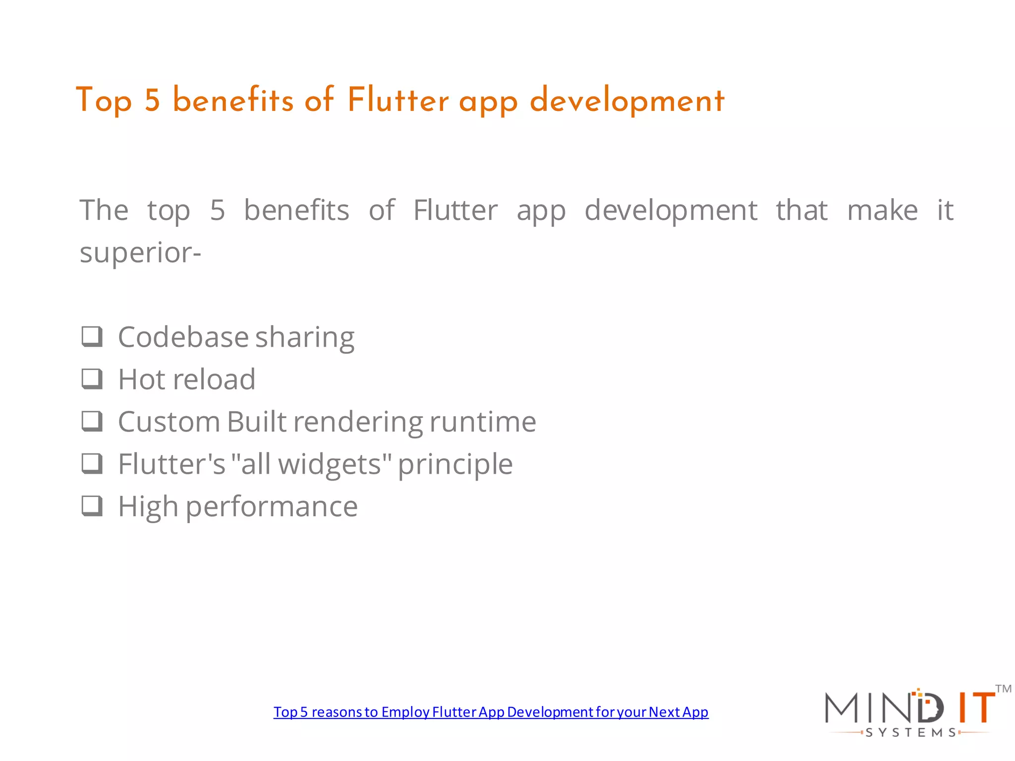 The top 5 benefits of Flutter app development that make it
superior-
❑ Codebase sharing
❑ Hot reload
❑ Custom Built rendering runtime
❑ Flutter's "all widgets" principle
❑ High performance
Top 5 benefits of Flutter app development
Top5 reasonsto EmployFlutterAppDevelopmentforyourNextApp
 