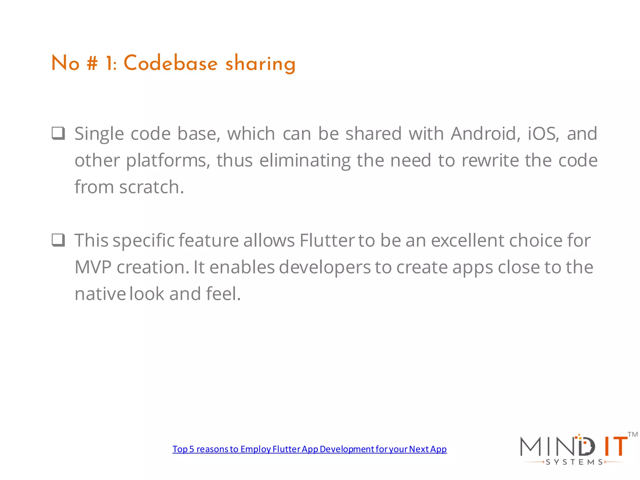 ❑ Single code base, which can be shared with Android, iOS, and
other platforms, thus eliminating the need to rewrite the code
from scratch.
❑ This specific feature allows Flutterto be an excellent choice for
MVP creation. It enables developers to create apps close to the
nativelook and feel.
No # 1: Codebase sharing
Top5 reasonsto EmployFlutterAppDevelopmentforyourNextApp
 