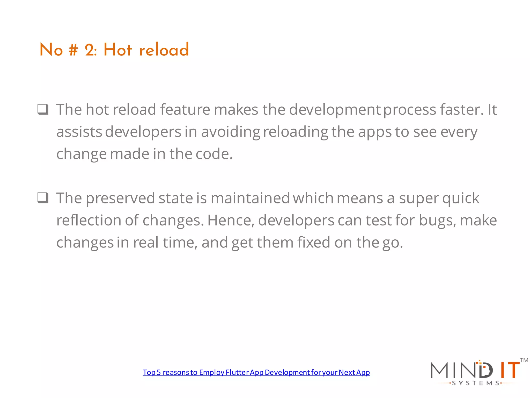 ❑ The hot reload feature makes the developmentprocess faster. It
assists developers in avoiding reloading the apps to see every
change made in the code.
❑ The preserved state is maintained which means a super quick
reflection of changes. Hence, developers can test for bugs, make
changes in real time, and get them fixed on the go.
No # 2: Hot reload
Top5 reasonsto EmployFlutterAppDevelopmentforyourNextApp
 