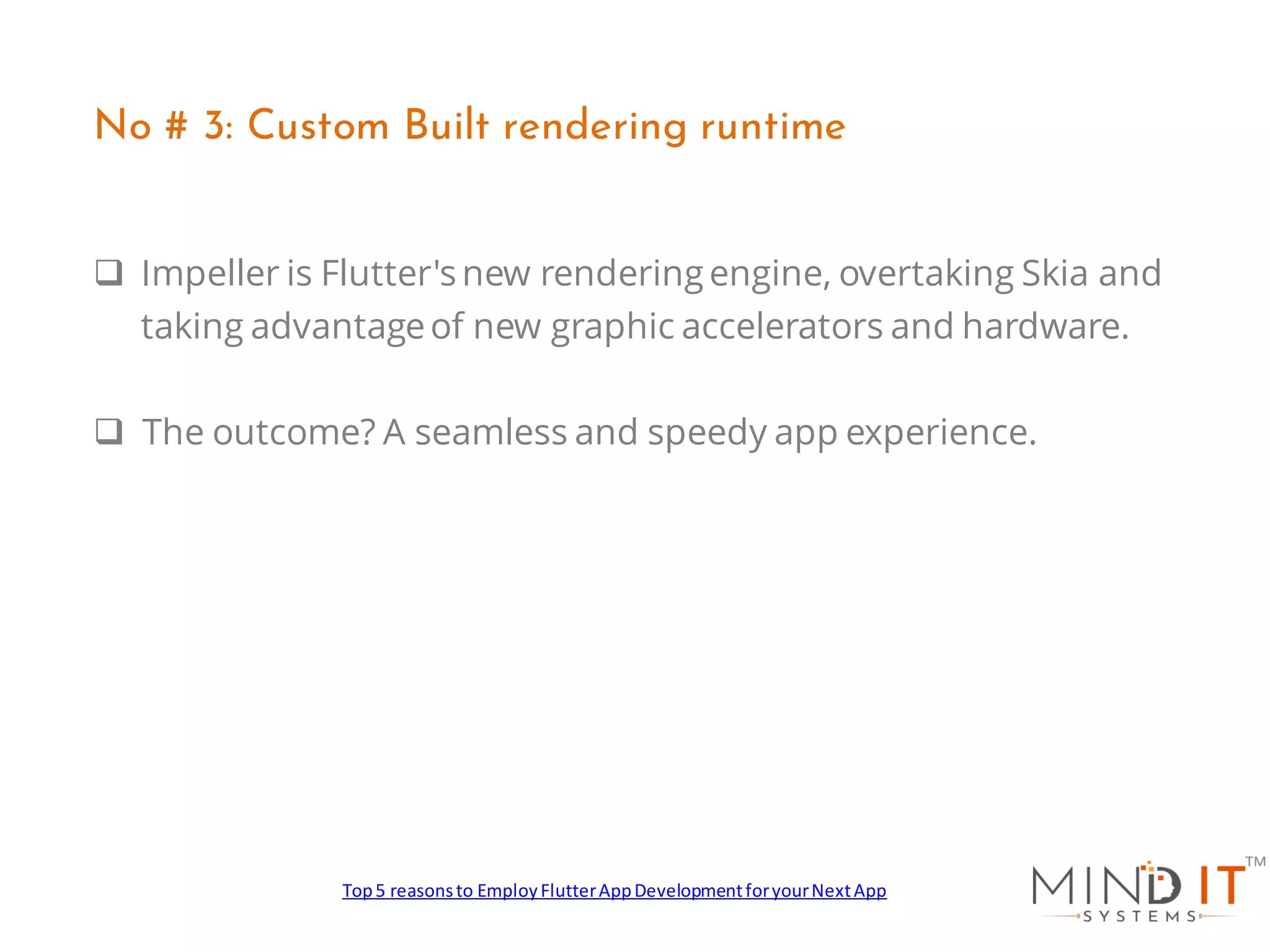 ❑ Impeller is Flutter's new rendering engine, overtaking Skia and
taking advantageof new graphic accelerators and hardware.
❑ The outcome? A seamless and speedy app experience.
No # 3: Custom Built rendering runtime
Top5 reasonsto EmployFlutterAppDevelopmentforyourNextApp
 