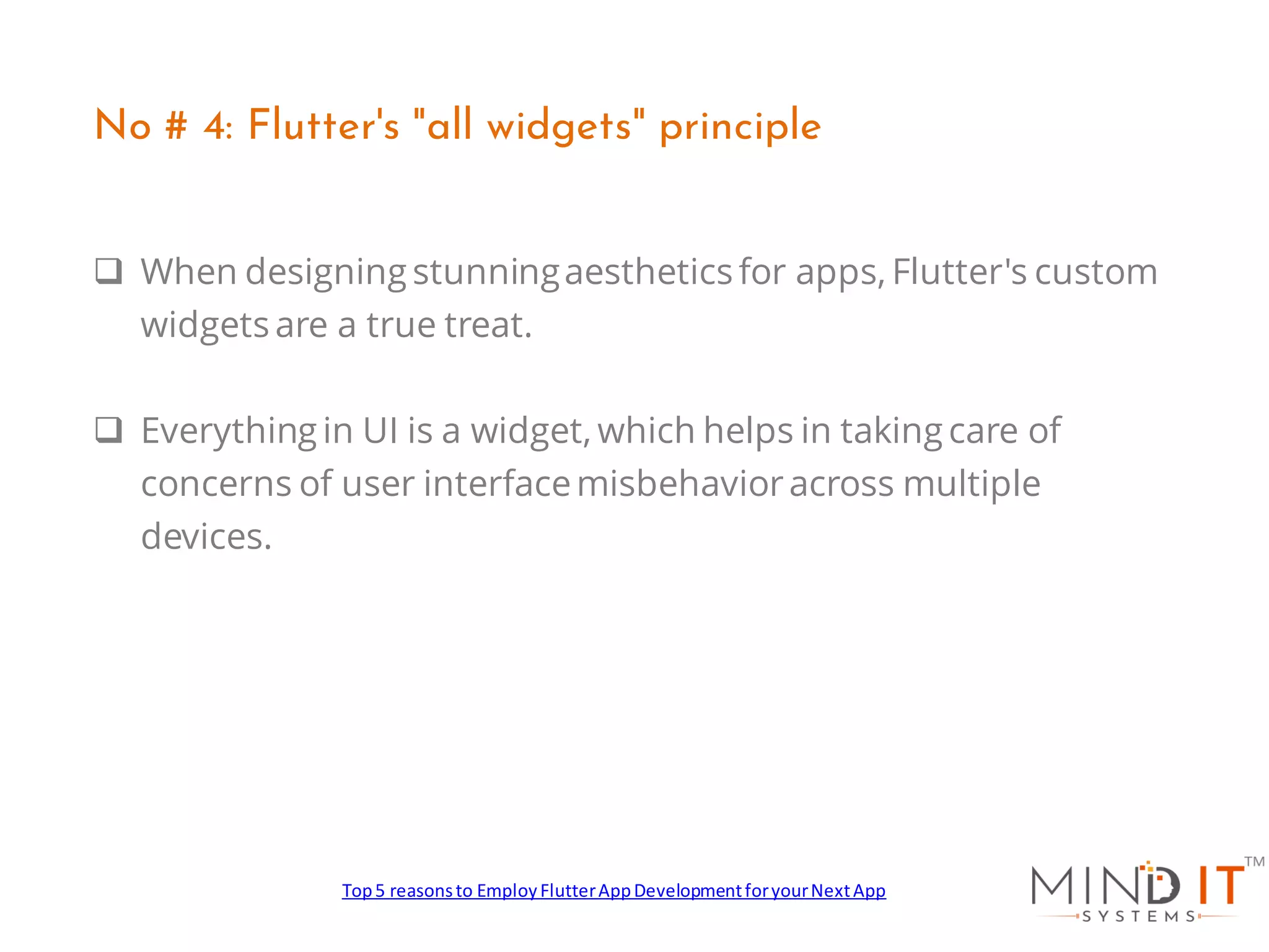 ❑ When designing stunningaesthetics for apps, Flutter's custom
widgets are a true treat.
❑ Everything in UI is a widget, which helps in taking care of
concerns of user interfacemisbehavioracross multiple
devices.
No # 4: Flutter's "all widgets" principle
Top5 reasonsto EmployFlutterAppDevelopmentforyourNextApp
 
