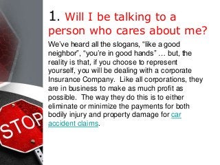 1. Will I be talking to a
person who cares about me?
We’ve heard all the slogans, “like a good
neighbor”, “you’re in good hands” … but, the
reality is that, if you choose to represent
yourself, you will be dealing with a corporate
Insurance Company. Like all corporations, they
are in business to make as much profit as
possible. The way they do this is to either
eliminate or minimize the payments for both
bodily injury and property damage for car
accident claims.
 
