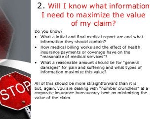 2. Will I know what information
I need to maximize the value
of my claim?
Do you know?
• What a initial and final medical report are and what
information they should contain?
• How medical billing works and the effect of health
insurance payments or coverage have on the
“reasonable of medical services”?
• What a reasonable amount should be for “general
damages” for pain and suffering and what types of
information maximize this value?
All of this should be more straightforward than it is
but, again, you are dealing with “number crunchers” at a
corporate insurance bureaucracy bent on minimizing the
value of the claim.
 