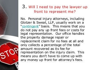 3. Will I need to pay the lawyer up
front to represent me?
No. Personal injury attorneys, including
Glotzer & Sweat, LLP, usually work on a
“contingent” basis. This means that you
do not pay any up front fees or costs for
legal representation. Our office handles
the property damage repair or
replacement claim for no fees at all and
only collects a percentage of the total
amount recovered as its fee for
representation on the injury claim. This
means you don’t have to come up with
any money up front for attorney’s fees.
 