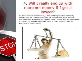 4. Will I really end up with
more net money if I get a
lawyer?
The Insurance Resource Council, a non-profit organization financially
supported by the Insurance Industry has done studies which indicate
that, even after accounting for attorney’s fees, parties who are represented
by counsel, on average, net about 3 and ½ times more money from
personal injury settlements.
 