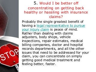 5. Would I be better off
concentrating on getting back
healthy or hassling with insurance
claims?
Probably the single greatest benefit of
having a legal representative to pursue
your injury claim is peace of mind.
Rather than dealing with claims
adjusters, body shops, vehicle
inspections, repair estimates, medical
billing companies, doctor and hospital
records departments, and all the other
issues that need to be addressed for your
claim, you can concentrate on simply
getting good medical treatment and
feeling better, faster.
 