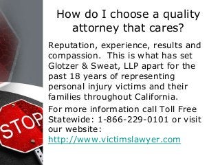 How do I choose a quality
attorney that cares?
Reputation, experience, results and
compassion. This is what has set
Glotzer & Sweat, LLP apart for the
past 18 years of representing
personal injury victims and their
families throughout California.
For more information call Toll Free
Statewide: 1-866-229-0101 or visit
our website:
http://www.victimslawyer.com
 