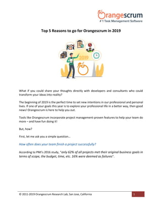 © 2011-2019 Orangescrum Research Lab, San Jose, California 1
Top 5 Reasons to go for Orangescrum in 2019
What if you could share your thoughts directly with developers and consultants who could
transform your ideas into reality?
The beginning of 2019 is the perfect time to set new intentions in our professional and personal
lives. If one of your goals this year is to explore your professional life in a better way, then good
news! Orangescrum is here to help you out.
Tools like Orangescrum incorporate project management-proven features to help your team do
more – and have fun doing it!
But, how?
First, let me ask you a simple question…
How often does your team finish a project successfully?
According to PMI’s 2016 study, “only 62% of all projects met their original business goals in
terms of scope, the budget, time, etc. 16% were deemed as failures”.
 