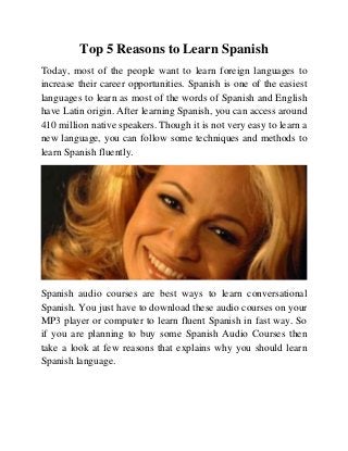 Top 5 Reasons to Learn Spanish
Today, most of the people want to learn foreign languages to
increase their career opportunities. Spanish is one of the easiest
languages to learn as most of the words of Spanish and English
have Latin origin. After learning Spanish, you can access around
410 million native speakers. Though it is not very easy to learn a
new language, you can follow some techniques and methods to
learn Spanish fluently.
Spanish audio courses are best ways to learn conversational
Spanish. You just have to download these audio courses on your
MP3 player or computer to learn fluent Spanish in fast way. So
if you are planning to buy some Spanish Audio Courses then
take a look at few reasons that explains why you should learn
Spanish language.
 
