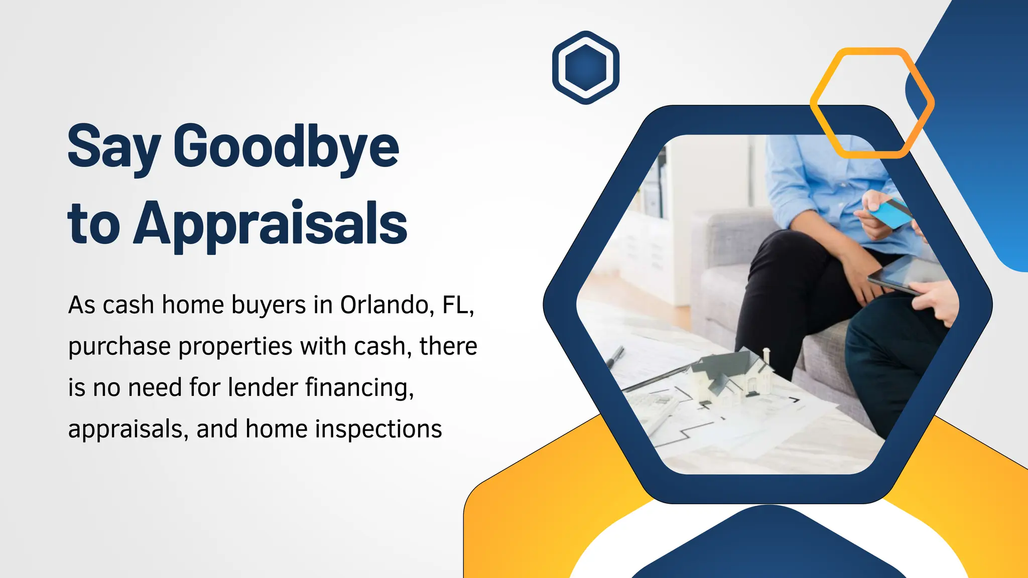 SayGoodbye
toAppraisals
As cash home buyers in Orlando, FL,
purchase properties with cash, there
is no need for lender financing,
appraisals, and home inspections
 