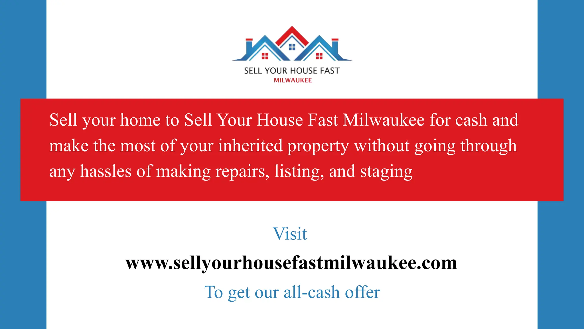 www.sellyourhousefastmilwaukee.com
Sell your home to Sell Your House Fast Milwaukee for cash and
make the most of your inherited property without going through
any hassles of making repairs, listing, and staging
Visit
To get our all-cash offer
 