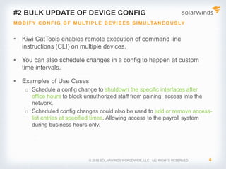 © 2017 SolarWinds Worldwide, LLC. All rights reserved.
1. Back up Device Configuration
SCHEDULED AND AUTOMATED BACKUP
• Kiwi CatTools automates the backing up network
device configurations
• Allows you to schedule backup activity for custom
time intervals
• Includes a built-in TFTP server that also supports
the backup activity via TFTP
 