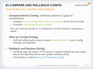 © 2017 SolarWinds Worldwide, LLC. All rights reserved.
2. Bulk Update of Device Configuration
MODIFY MULTIPLE DEVICES SIMULTANEOUSLY
• Kiwi CatTools enables the remote execution of
command line instructions (CLI) on multiple
devices
• Allows you to schedule changes in a configuration
to occur at custom time intervals
• Examples of use cases:
• Schedule a configuration change to shut down
the specific interfaces after office hours to
block unauthorized staff from gaining access
into the network
• You can also use scheduled configuration
changes to add or remove access-list entries
at specified times
 
