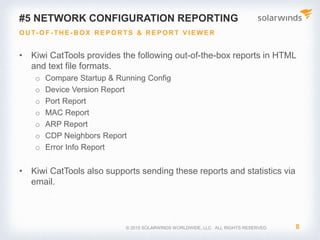 © 2017 SolarWinds Worldwide, LLC. All rights reserved.
What is an “Activity” in CatTools?
CUSTOMIZE AND SCHEDULE ACTIVITIES
• An “Activity” is the method by which CatTools
performs a certain function
• Below are a list of the different Activities available
in CatTools:
• Backup Running Config
• Backup Config via TFTP Server
• Modify Config
• Upload Config via TFTP Server
• Update Device Password
• Update Device Banner
• Inter-device Ping
• Connectivity Login Test
 