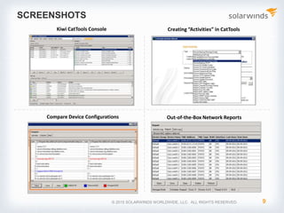 © 2017 SolarWinds Worldwide, LLC. All rights reserved.
5. Network Configuration Reporting
OUT-OF-THE-BOX REPORTS AND REPORT VIEWER
• Kiwi CatTools provides the following out-of-the-box
reports in HTML and text file formats:
• Compare Startup and Running Configuration
• Device Version Report
• Port Report
• MAC Report
• ARP Report
• CDP Neighbors Report
• Error Info Report
• Kiwi CatTools also supports sending these reports
and statistics via email
 
