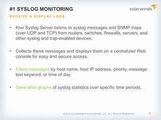 1. Receive and display logs easily
2. Alerting notifications
3. Log retention and archive features
4. Log forwarding
5. Secure transport
© 2017 SolarWinds Worldwide, LLC. All rights reserved.
Why use Kiwi Syslog Server?
 