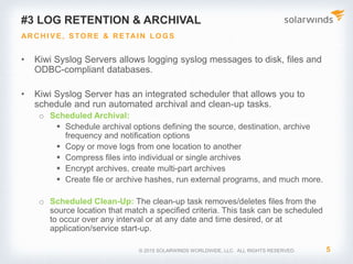 © 2017 SolarWinds Worldwide, LLC. All rights reserved.
2. Alerting notifications
• Kiwi Syslog Server provides an intelligent alert
functionality to help notify you when a syslog with
a predefined criteria is met
• Includes predefined syslog priority levels that help
you understand the severity of the log messages
• Based on the type and priority of syslog message
received, you can set up actions to:
• Trigger an email notification
• Run script or external program
• Log to file, Windows event log, database
• Forward syslog message to another host
 