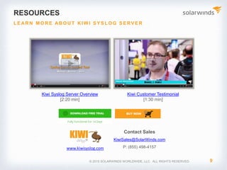 Image Place Holder Image Place HolderImage Place Holder
© 2017 SolarWinds Worldwide, LLC. All rights reserved.
Customer reviews
“We use Kiwi as a central
collection point for syslogs
from all devices on the
network. Syslog messages
matching certain alert criteria
are forwarded to the network
team via email. SolarWinds
Kiwi Server is a simple
solution to syslog
management.”
Sam Kear
Network Engineer
Tradebot Systems
“We would recommend
SolarWinds Kiwi Server
because it works well, is easy
to use, and requires little, if
any, regular maintenance.
SolarWinds Kiwi Syslog Server
just does its job.”
Shawn Evans
IT Manager
SalusCare, Inc.
“SolarWinds Kiwi Syslog
Server offers a great price
and has a simple interface. I
can’t wait for more features
to come out.”
Gerald Scott
IT Mgr./ Security Officer
Independent Farmers Bank
 